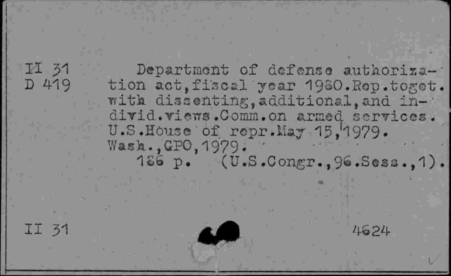 ﻿II 31
D 419
Department of defense authorise-' tion act,fiscal year 19SO.Rop.togot. Trith. dissenting,additional,and in-divid. vievTS .Comm, on armed services. U.S.House of rcpr.Uay 15>1979« Wash.,GPO,1979. ■
126 p. (U.S.Congr.,9&.Sosa.,1).
II 31
4624